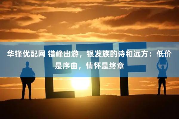 华锋优配网 错峰出游，银发族的诗和远方：低价是序曲，情怀是终章