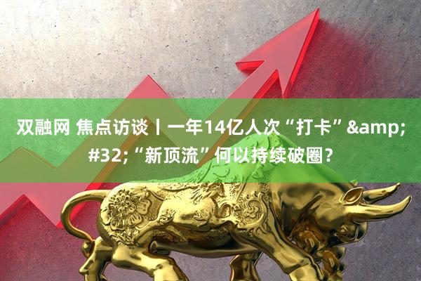 双融网 焦点访谈丨一年14亿人次“打卡”&#32;“新顶流”何以持续破圈？