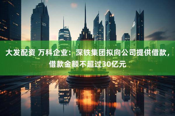 大发配资 万科企业：深铁集团拟向公司提供借款，借款金额不超过30亿元