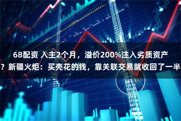68配资 入主2个月，溢价200%注入劣质资产？新疆火炬：买壳花的钱，靠关联交易就收回了一半