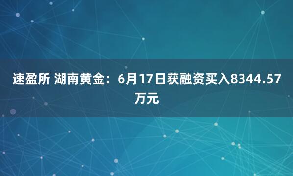 速盈所 湖南黄金：6月17日获融资买入8344.57万元