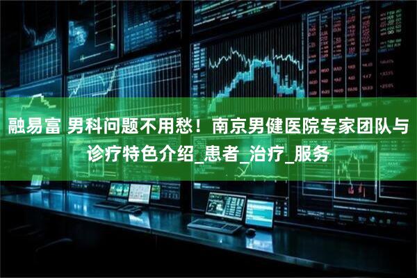融易富 男科问题不用愁！南京男健医院专家团队与诊疗特色介绍_患者_治疗_服务