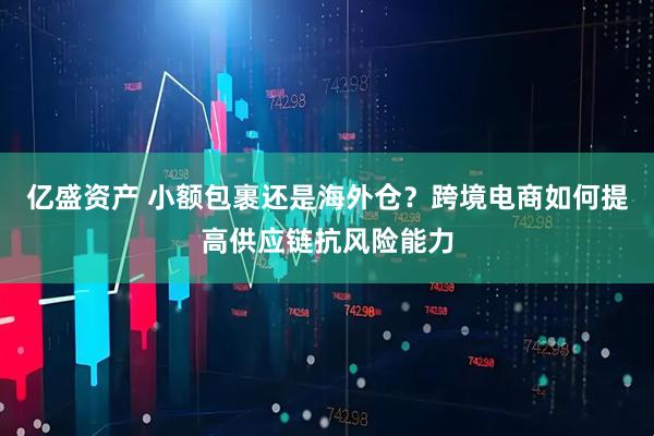 亿盛资产 小额包裹还是海外仓？跨境电商如何提高供应链抗风险能力