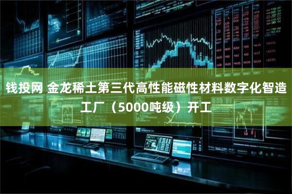 钱投网 金龙稀土第三代高性能磁性材料数字化智造工厂（5000吨级）开工