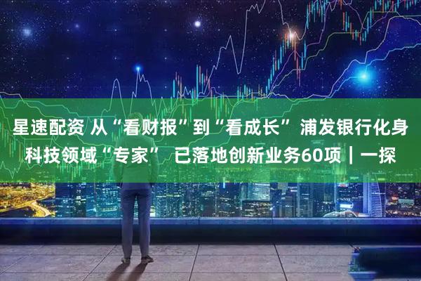 星速配资 从“看财报”到“看成长” 浦发银行化身科技领域“专家”  已落地创新业务60项｜一探