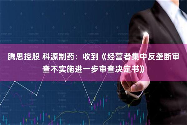 腾思控股 科源制药：收到《经营者集中反垄断审查不实施进一步审查决定书》