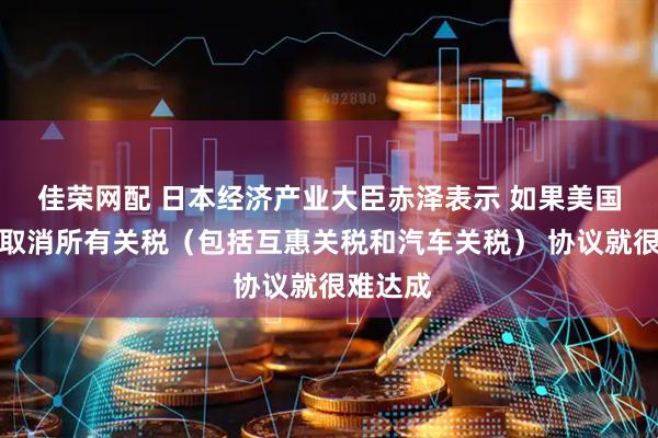 佳荣网配 日本经济产业大臣赤泽表示 如果美国不同意取消所有关税（包括互惠关税和汽车关税） 协议就很难达成