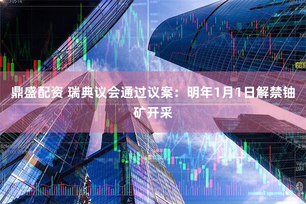 鼎盛配资 瑞典议会通过议案：明年1月1日解禁铀矿开采