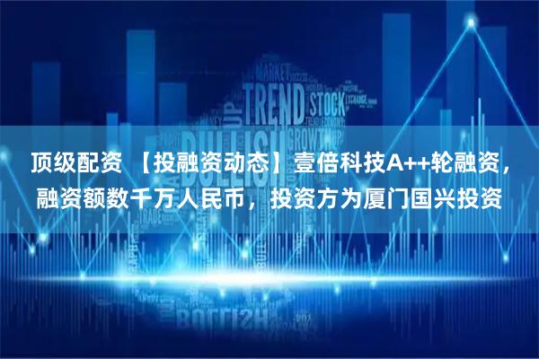 顶级配资 【投融资动态】壹倍科技A++轮融资，融资额数千万人民币，投资方为厦门国兴投资