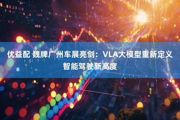 优益配 魏牌广州车展亮剑：VLA大模型重新定义智能驾驶新高度