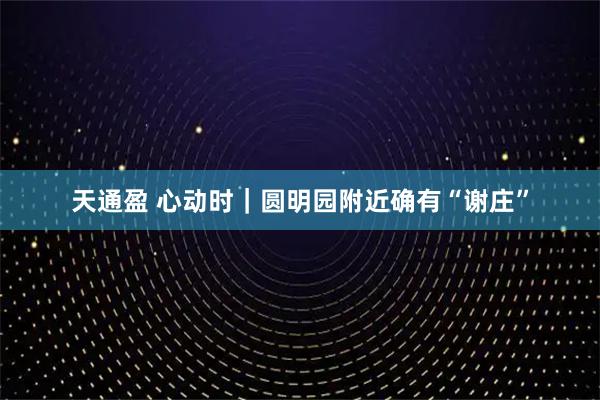 天通盈 心动时｜圆明园附近确有“谢庄”