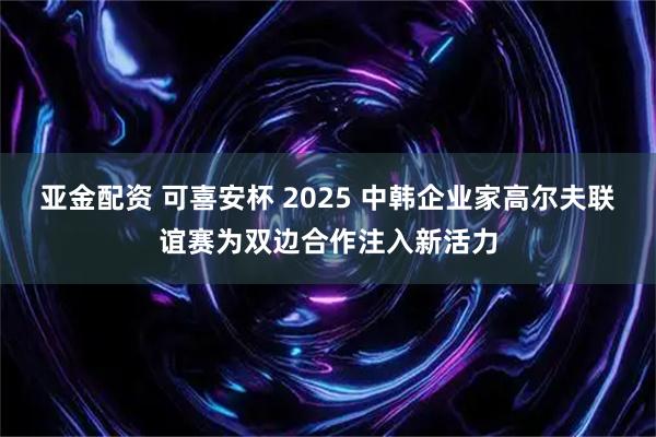 亚金配资 可喜安杯 2025 中韩企业家高尔夫联谊赛为双边合作注入新活力