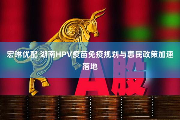 宏琳优配 湖南HPV疫苗免疫规划与惠民政策加速落地
