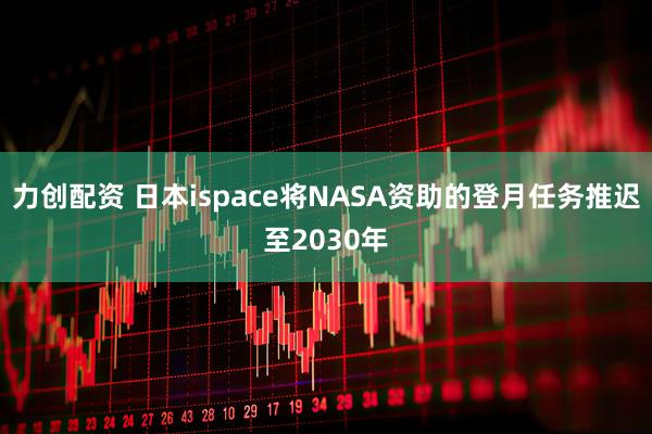 力创配资 日本ispace将NASA资助的登月任务推迟至2030年