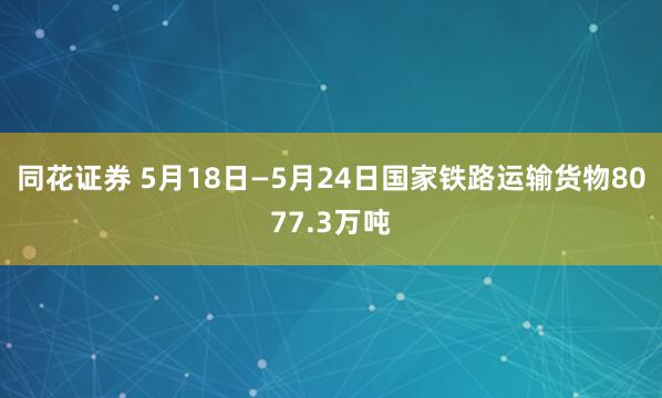 同花证券 5月18日—5月24日国家铁路运输货物8077.3万吨